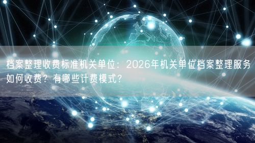 档案整理收费标准机关单位：2026年机关单位档案整理服务如何收费？有哪些计费模式？