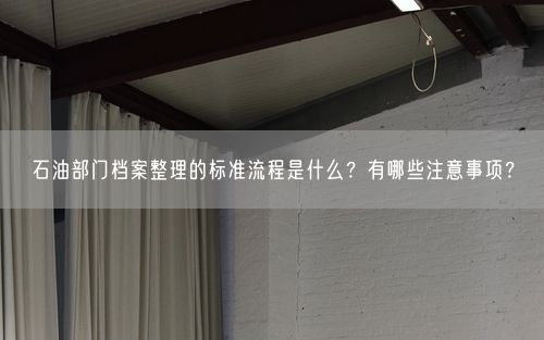 石油部门档案整理的标准流程是什么？有哪些注意事项？
