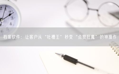 档案软件：让客户从“吐槽王”秒变“点赞狂魔”的神操作