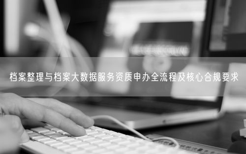 档案整理与档案大数据服务资质申办全流程及核心合规要求