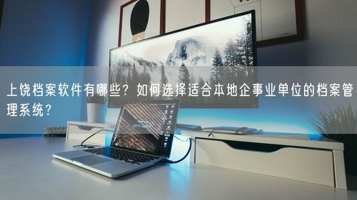 上饶档案软件有哪些?如何选择适合本地企事业单位的档案管理系统?