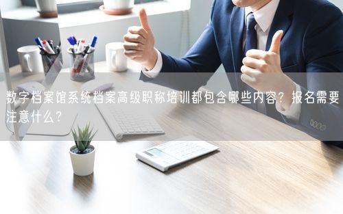 数字档案馆系统档案高级职称培训都包含哪些内容？报名需要注意什么？