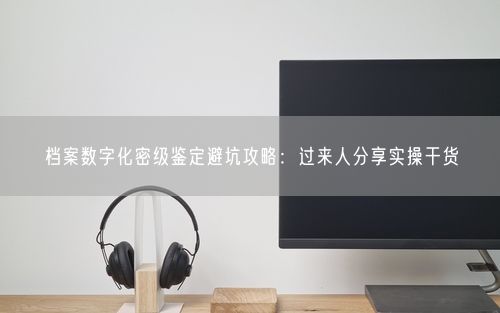 档案数字化密级鉴定避坑攻略：过来人分享实操干货