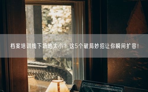 档案培训线下场地太小？这5个破局妙招让你瞬间扩容！