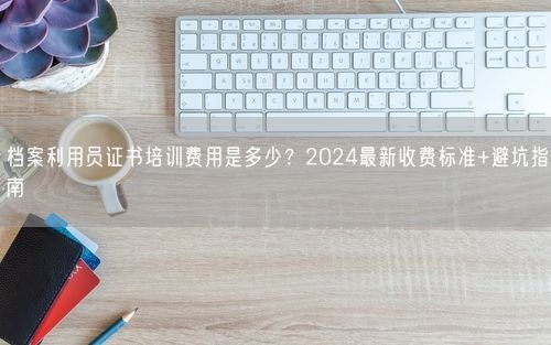 档案利用员证书培训费用是多少?2024最新收费标准+避坑指南