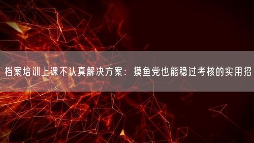 档案培训上课不认真解决方案：摸鱼党也能稳过考核的实用招