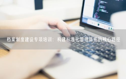 档案制度建设专项培训:构建标准化管理体系的核心路径