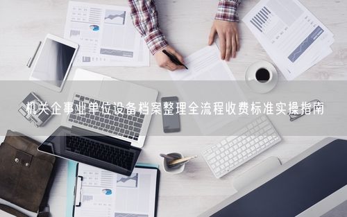 机关企事业单位设备档案整理全流程收费标准实操指南