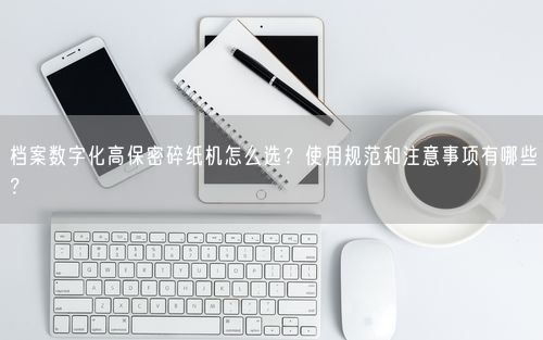 档案数字化高保密碎纸机怎么选?使用规范和注意事项有哪些?