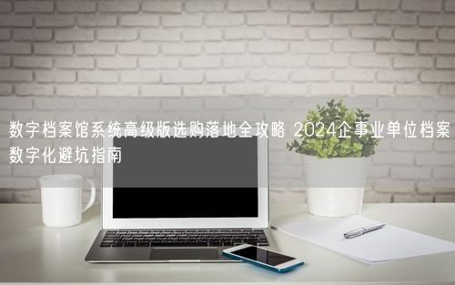 数字档案馆系统高级版选购落地全攻略 2024企事业单位档案数字化避坑指南