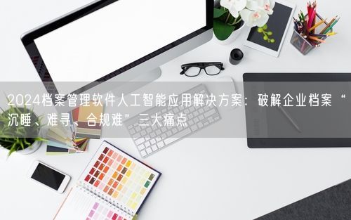 2024档案管理软件人工智能应用解决方案：破解企业档案“沉睡、难寻、合规难”三大痛点