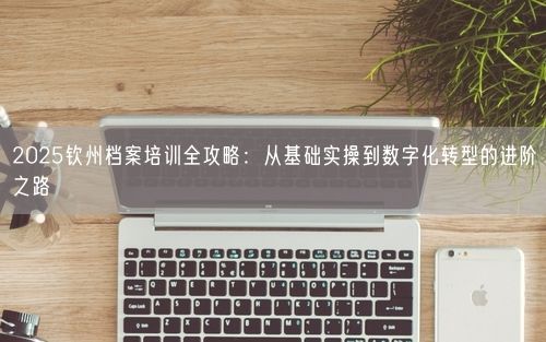 2025钦州档案培训全攻略：从基础实操到数字化转型的进阶之路