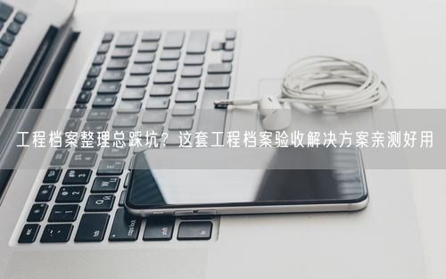 工程档案整理总踩坑?这套工程档案验收解决方案亲测好用