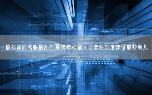 搞档案的离职怕乱?来唠唠档案人员离职制度建设那些事儿