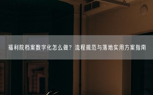 福利院档案数字化怎么做？流程规范与落地实用方案指南