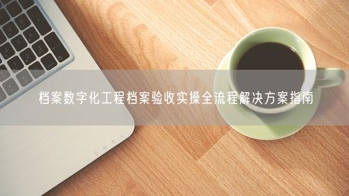 档案数字化工程档案验收实操全流程解决方案指南
