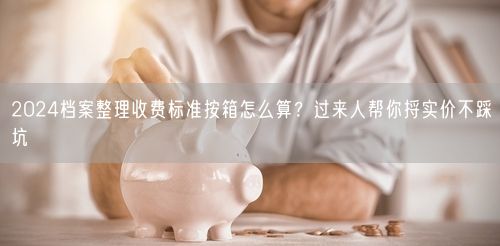 2024档案整理收费标准按箱怎么算？过来人帮你捋实价不踩坑