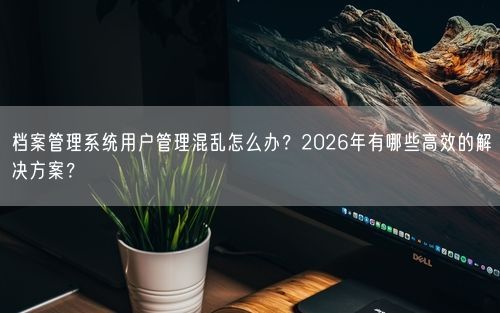 档案管理系统用户管理混乱怎么办？2026年有哪些高效的解决方案？
