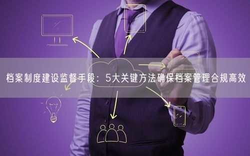 档案制度建设监督手段:5大关键方法确保档案管理合规高效