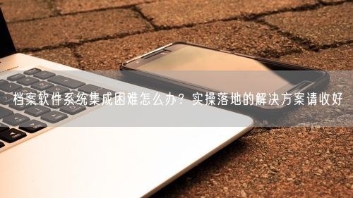 档案软件系统集成困难怎么办?实操落地的解决方案请收好