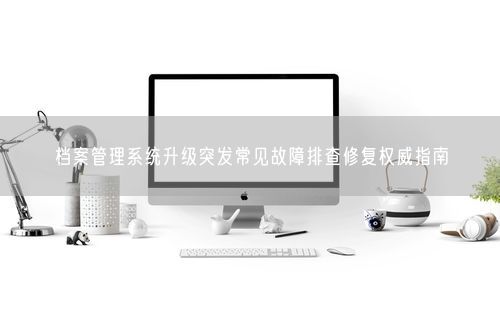 档案管理系统升级突发常见故障排查修复权威指南