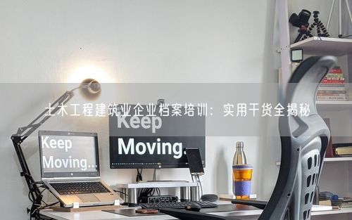 土木工程建筑业企业档案培训：实用干货全揭秘