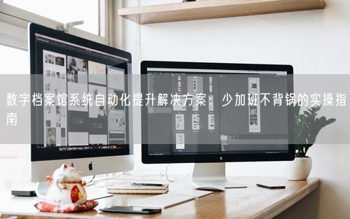 数字档案馆系统自动化提升解决方案：少加班不背锅的实操指南