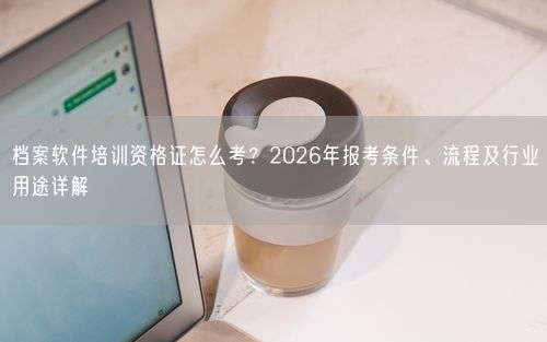 档案软件培训资格证怎么考?2026年报考条件、流程及行业用途详解