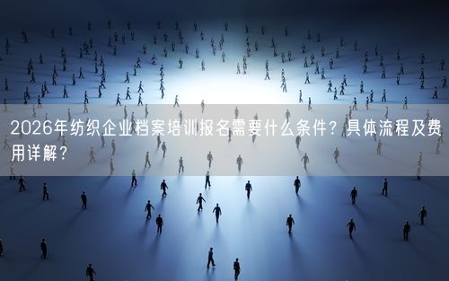 2026年纺织企业档案培训报名需要什么条件?具体流程及费用详解?