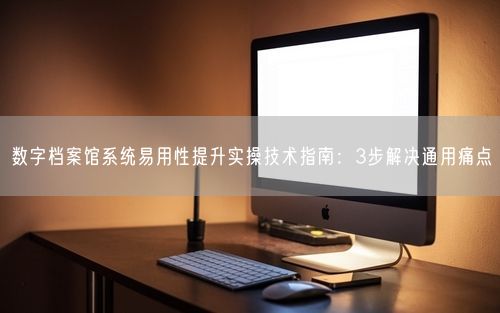 数字档案馆系统易用性提升实操技术指南：3步解决通用痛点