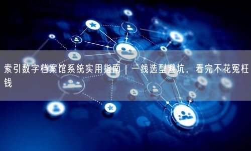 索引数字档案馆系统实用指南｜一线选型避坑，看完不花冤枉钱