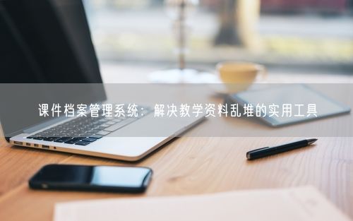 课件档案管理系统:解决教学资料乱堆的实用工具