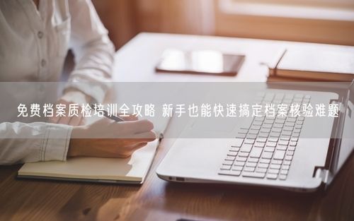 免费档案质检培训全攻略 新手也能快速搞定档案核验难题