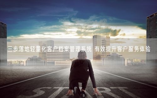三步落地轻量化客户档案管理系统 有效提升客户服务体验