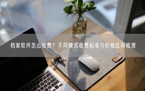 档案软件怎么收费?不同模式收费标准与价格区间梳理