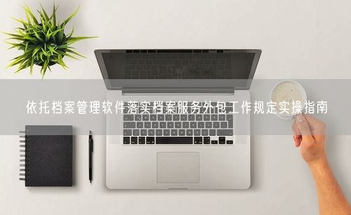 依托档案管理软件落实档案服务外包工作规定实操指南