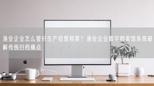 渔业企业怎么管好生产经营档案？渔业企业数字档案馆系统破解传统归档痛点
