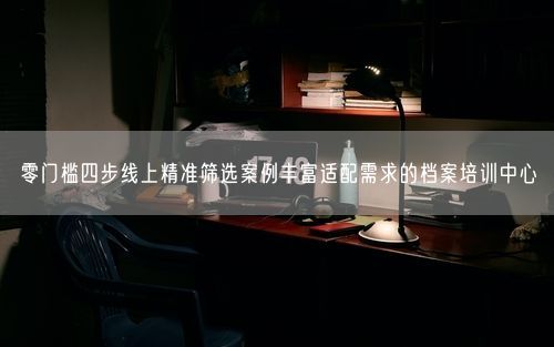 零门槛四步线上精准筛选案例丰富适配需求的档案培训中心