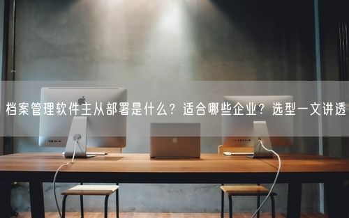 档案管理软件主从部署是什么？适合哪些企业？选型一文讲透