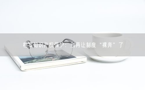 档案知识产权保护：别再让制度“裸奔”了