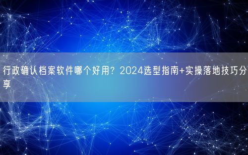 行政确认档案软件哪个好用?2024选型指南+实操落地技巧分享