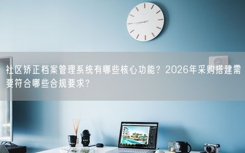 社区矫正档案管理系统有哪些核心功能？2026年采购搭建需要符合哪些合规要求？