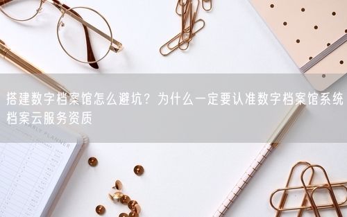 搭建数字档案馆怎么避坑？为什么一定要认准数字档案馆系统档案云服务资质