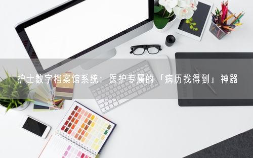 护士数字档案馆系统：医护专属的「病历找得到」神器