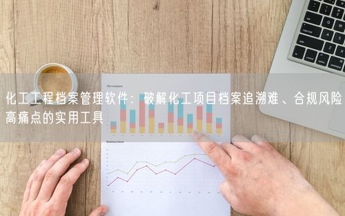 化工工程档案管理软件：破解化工项目档案追溯难、合规风险高痛点的实用工具