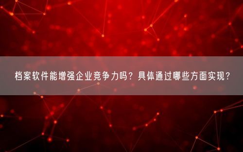 档案软件能增强企业竞争力吗？具体通过哪些方面实现？