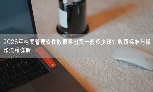 2026年档案管理软件数据导出费一般多少钱？收费标准与操作流程详解
