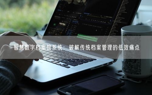 智慧数字档案馆系统：破解传统档案管理的低效痛点