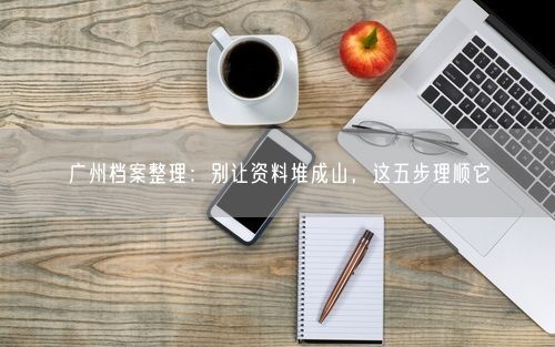 广州档案整理:别让资料堆成山,这五步理顺它