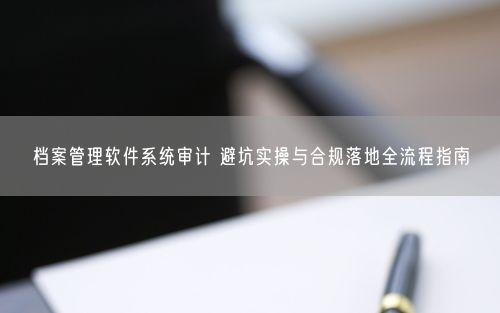 档案管理软件系统审计 避坑实操与合规落地全流程指南
